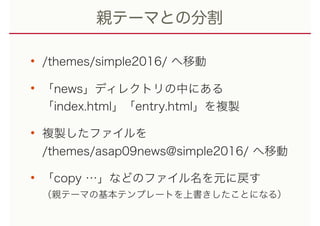 親テーマとの分割
• /themes/simple2016/ へ移動
• 「news」ディレクトリの中にある 
「index.html」「entry.html」を複製
• 複製したファイルを 
/themes/asap09news@simple2016/ へ移動
• 「copy …」などのファイル名を元に戻す 
（親テーマの基本テンプレートを上書きしたことになる）
 