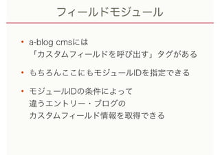 フィールドモジュール
• a-blog cmsには 
「カスタムフィールドを呼び出す」タグがある
• もちろんここにもモジュールIDを指定できる
• モジュールIDの条件によって 
違うエントリー・ブログの 
カスタムフィールド情報を取得できる
 