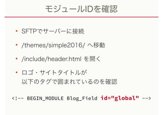 モジュールIDを確認
• SFTPでサーバーに接続
• /themes/simple2016/ へ移動
• /include/header.html を開く
• ロゴ・サイトタイトルが 
以下のタグで囲まれているのを確認
<!-- BEGIN_MODULE Blog_Field id="global" -->
 