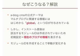 なぜこうなる？解説
• a-blog cmsの公式テーマは 
マルチブログに関連する情報には 
はじめから「global」というIDが付与されている
• しかし、インストール直後は 
該当するモジュールIDは作成されていないため 
初期設定＝現在のブログの情報を表示する
• モジュールIDを作成することで挙動が変化する
 