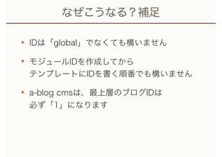 なぜこうなる？補足
• IDは「global」でなくても構いません
• モジュールIDを作成してから 
テンプレートにIDを書く順番でも構いません
• a-blog cmsは、最上層のブログIDは 
必ず「1」になります
 
