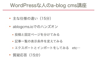 WordPressな人のa-blog cms講座
• 主な仕様の違い（15分）
• ablogcms.ioでのハンズオン
•投稿と固定ページを分けてみる
•記事一覧の表示条件を変えてみる
•エクスポートとインポートをしてみる　etc…
• 質疑応答（15分）
 