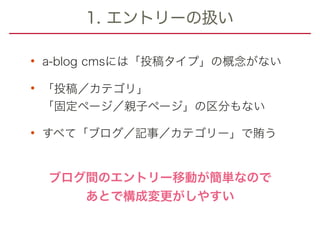 1. エントリーの扱い
• a-blog cmsには「投稿タイプ」の概念がない
• 「投稿／カテゴリ」 
「固定ページ／親子ページ」の区分もない
• すべて「ブログ／記事／カテゴリー」で賄う
ブログ間のエントリー移動が簡単なので
あとで構成変更がしやすい
 