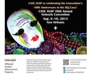 CASE ASAP is grateful for the support of our
            39th Annual Network Convention sponsors:


                   Red                   Blue
                   Pantone 193 C         Pantone 282 C
                   C:0 M:100 Y:66 K:13   C:100 M:68 Y:0 K:54
                   R:209 G:18 B:66       R:0 G:45 B:98
                   Hex: #D11242          Hex: #002D62




                              CASE ASAP is celebrating the Convention’s
                                 40th Anniversary in the Big Easy!
                                                               CASE ASAP 40th Annual
                                                                Network Convention
                                                                  Aug. 8–10, 2013
                                                                    New Orleans
                                                                        C




CASE ASAP          CASE ASAP supports CASE member higher                             www.case.org/caseasap
                   education institutions by fostering and                           asap@case.org
                   enhancing student involvement in all areas
Affliliated        of advancement. Additionally, CASE ASAP
                                                                                     202-478-5632
Student            supports the advancement profession by
                                                                                www.facebook.com/caseasap
                   making students and their advisers aware of
Advancement        advancement opportunities, resources and                     @caseasap
Programs           career paths.                                                Search groups “CASEASAP”
 