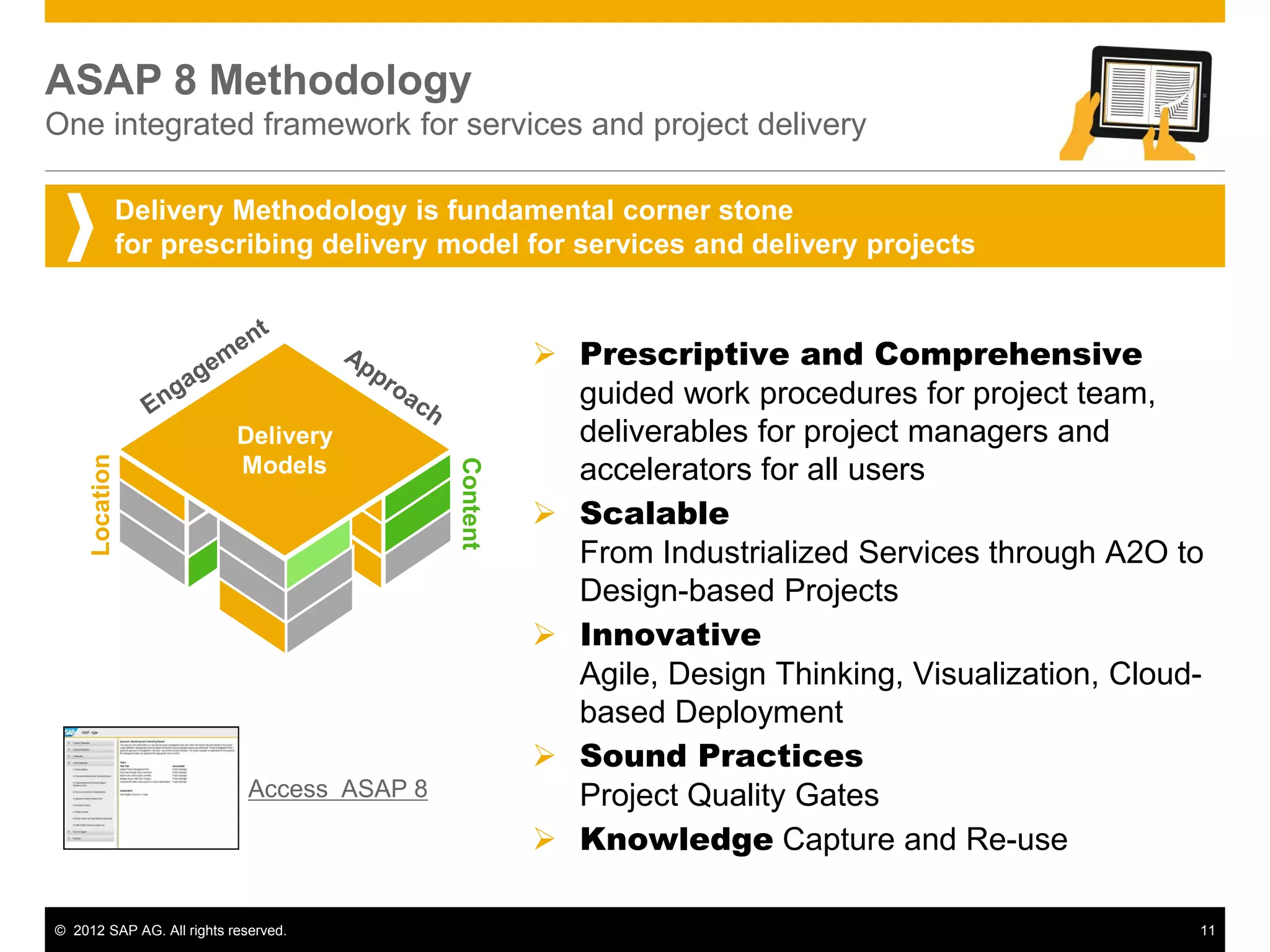 ASAP 8 Methodology
One integrated framework for services and project delivery

                Delivery Methodology is fundamental corner stone
                for prescribing delivery model for services and delivery projects


                                                        Prescriptive and Comprehensive
                                                         guided work procedures for project team,
                           Delivery                      deliverables for project managers and
                                                         accelerators for all users
     Location




                           Models            Content

                                                        Scalable
                                                         From Industrialized Services through A2O to
                                                         Design-based Projects
                                                        Innovative
                                                         Agile, Design Thinking, Visualization, Cloud-
                                                         based Deployment
                                                        Sound Practices
                             Access ASAP 8               Project Quality Gates
                                                        Knowledge Capture and Re-use

© 2012 SAP AG. All rights reserved.                                                                  11
 