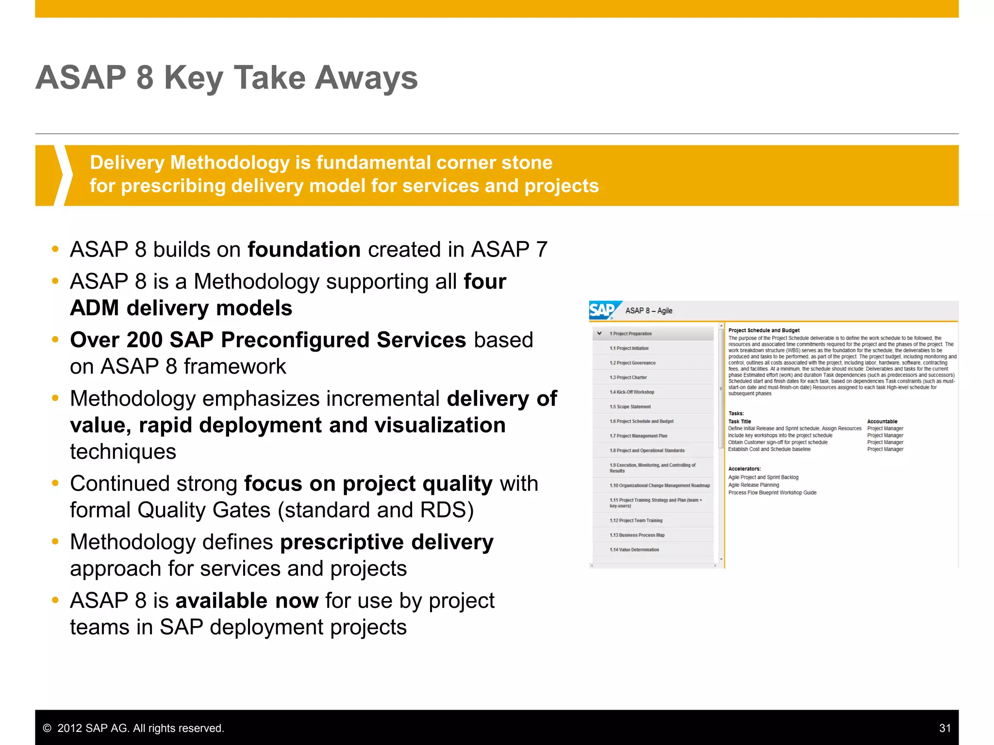 ASAP 8 Key Take Aways

        Delivery Methodology is fundamental corner stone
        for prescribing delivery model for services and projects


  ASAP 8 builds on foundation created in ASAP 7
  ASAP 8 is a Methodology supporting all four
   ADM delivery models
  Over 200 SAP Preconfigured Services based
   on ASAP 8 framework
  Methodology emphasizes incremental delivery of
   value, rapid deployment and visualization
   techniques
  Continued strong focus on project quality with
   formal Quality Gates (standard and RDS)
  Methodology defines prescriptive delivery
   approach for services and projects
  ASAP 8 is available now for use by project
   teams in SAP deployment projects



© 2012 SAP AG. All rights reserved.                                31
 