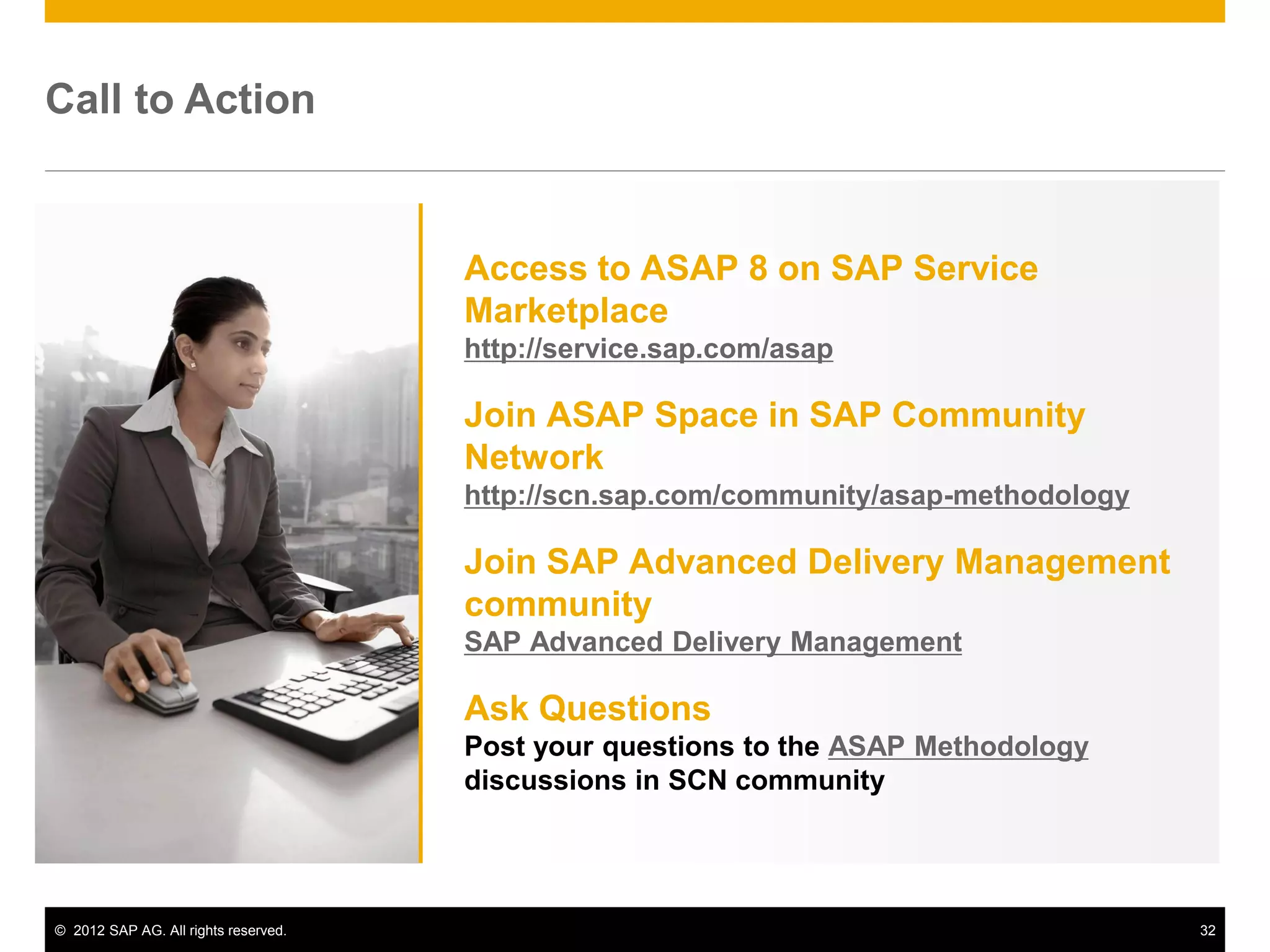 Call to Action


                                      Access to ASAP 8 on SAP Service
                                      Marketplace
                                      http://service.sap.com/asap

                                      Join ASAP Space in SAP Community
                                      Network
                                      http://scn.sap.com/community/asap-methodology

                                      Join SAP Advanced Delivery Management
                                      community
                                      SAP Advanced Delivery Management

                                      Ask Questions
                                      Post your questions to the ASAP Methodology
                                      discussions in SCN community




© 2012 SAP AG. All rights reserved.                                                   32
 
