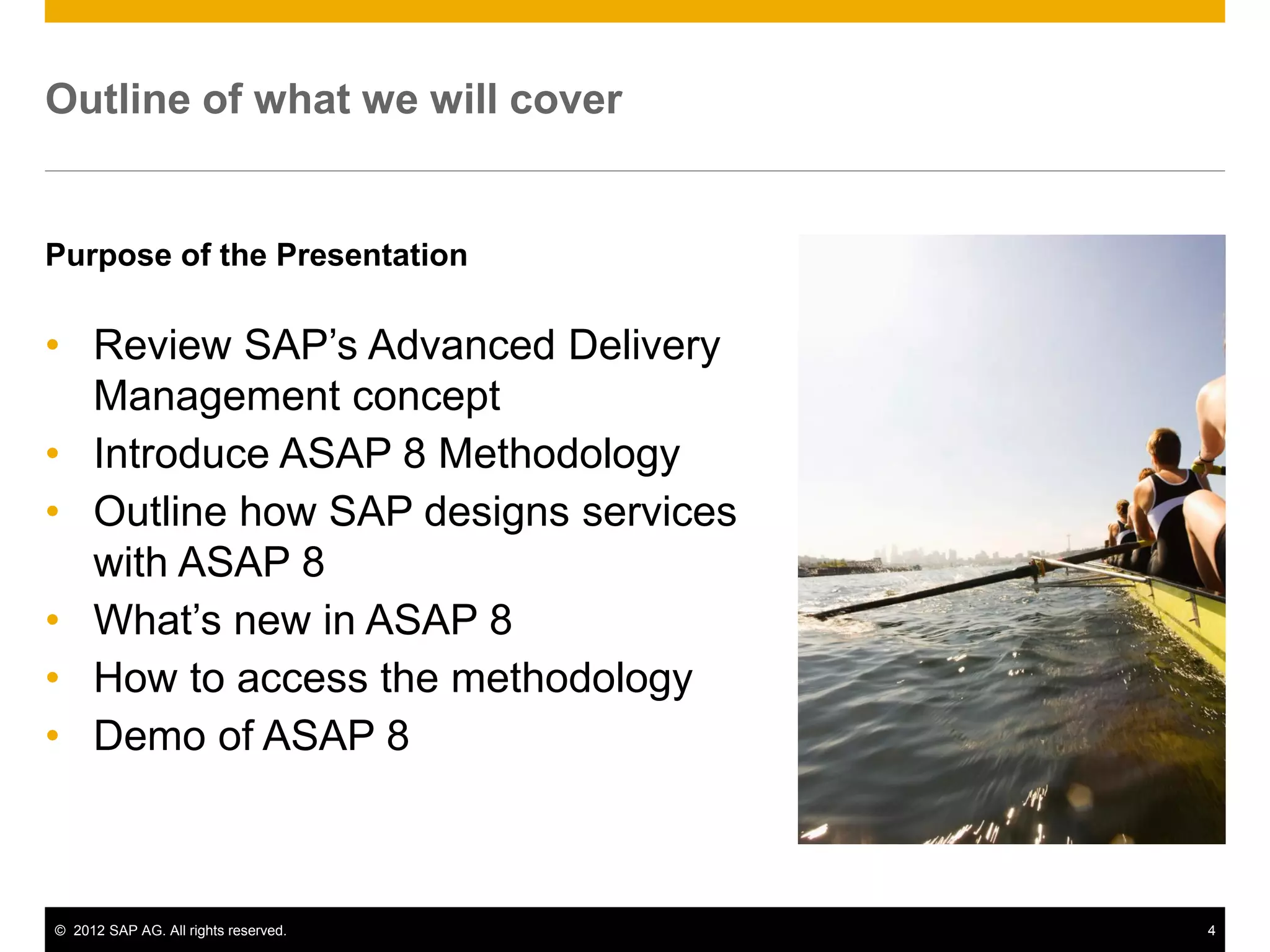 Outline of what we will cover


Purpose of the Presentation

• Review SAP’s Advanced Delivery
  Management concept
• Introduce ASAP 8 Methodology
• Outline how SAP designs services
  with ASAP 8
• What’s new in ASAP 8
• How to access the methodology
• Demo of ASAP 8



© 2012 SAP AG. All rights reserved.   4
 