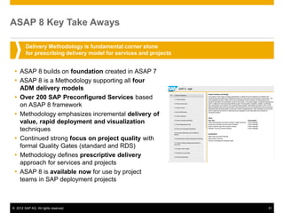 ASAP 8 Key Take Aways

        Delivery Methodology is fundamental corner stone
        for prescribing delivery model for services and projects


  ASAP 8 builds on foundation created in ASAP 7
  ASAP 8 is a Methodology supporting all four
   ADM delivery models
  Over 200 SAP Preconfigured Services based
   on ASAP 8 framework
  Methodology emphasizes incremental delivery of
   value, rapid deployment and visualization
   techniques
  Continued strong focus on project quality with
   formal Quality Gates (standard and RDS)
  Methodology defines prescriptive delivery
   approach for services and projects
  ASAP 8 is available now for use by project
   teams in SAP deployment projects



© 2012 SAP AG. All rights reserved.                                31
 
