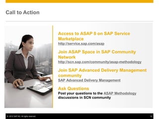 Call to Action


                                      Access to ASAP 8 on SAP Service
                                      Marketplace
                                      http://service.sap.com/asap

                                      Join ASAP Space in SAP Community
                                      Network
                                      http://scn.sap.com/community/asap-methodology

                                      Join SAP Advanced Delivery Management
                                      community
                                      SAP Advanced Delivery Management

                                      Ask Questions
                                      Post your questions to the ASAP Methodology
                                      discussions in SCN community




© 2012 SAP AG. All rights reserved.                                                   32
 