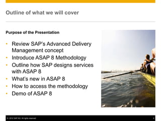 Outline of what we will cover


Purpose of the Presentation

• Review SAP’s Advanced Delivery
  Management concept
• Introduce ASAP 8 Methodology
• Outline how SAP designs services
  with ASAP 8
• What’s new in ASAP 8
• How to access the methodology
• Demo of ASAP 8



© 2012 SAP AG. All rights reserved.   4
 
