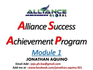 Alliance Success 
Achievement Program 
Module 1 
JONATHAN AQUINO 
Email Add : jojo.ph.bw@gmail.com 
Add me at : www.facebook.com/jonathan.aquino.921 
 