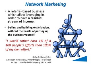 Network Marketing 
• A referral-based business 
which allow leveraging in 
order to have a residual 
stream of income. 
• Selling and building organization, 
without the hassle of putting up 
the business yourself. 
“I would rather earn 1% of a 
100 people's efforts than 100% 
of my own effort.” 
- John D. Rockefeller, 
American Industrialist, Philanthropist & founder 
of the Standard Oil Company, 1839-1937 
 