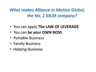 What makes Alliance in Motion Global, 
the No. 1 MLM company? 
• You can apply The LAW OF LEVERAGE 
• You can be your OWN BOSS 
• Portable Business 
• Family Business 
• Helping Business 
 