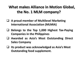 What makes Alliance in Motion Global, 
the No. 1 MLM company? 
 A proud member of Multilevel Marketing 
International Association (MLMIA) 
 Belongs to the Top 1,000 Highest Tax-Paying 
Companies in the Philippines 
 Awarded as Asia’s Most Outstanding Direct 
Sales Company 
 Its product was acknowledged as Asia’s Most 
Outstanding food supplement. 
 