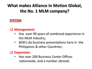 What makes Alliance in Motion Global, 
the No. 1 MLM company? 
SYSTEM 
 Management: 
• Has over 90 years of combined experience in 
the MLM Industry; 
• BOD’s do business presentations here in the 
Philippines & other Countries; 
 Expansion: 
• Has over 200 Business Center Offices 
nationwide, and a number abroad; 
 