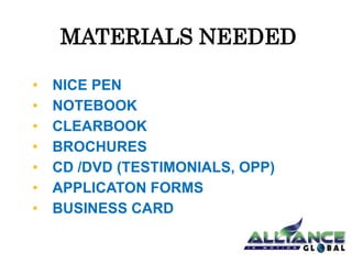 MATERIALS NEEDED 
• NICE PEN 
• NOTEBOOK 
• CLEARBOOK 
• BROCHURES 
• CD /DVD (TESTIMONIALS, OPP) 
• APPLICATON FORMS 
• BUSINESS CARD 
 