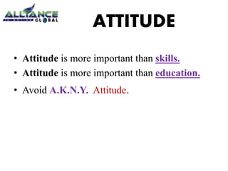 ATTITUDE 
• Attitude is more important than skills. 
• Attitude is more important than education. 
• Avoid A.K.N.Y. Attitude. 
 