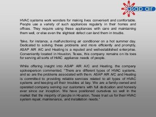 HVAC systems work wonders for making lives convenient and comfortable.
People use a variety of such appliances regularly in their homes and
offices. They require using these appliances with care and maintaining
them well, or else even the slightest defect can land them in trouble.
Take, for instance, a malfunctioning air conditioner on a hot summer day.
Dedicated to solving these problems and more efficiently and promptly,
ASAP AIR A/C and Heating is a reputed and well-established enterprise.
Conveniently located in Houston, Texas, this company remains on its toes
for serving all sorts of HVAC appliance needs of people.
While offering insight into ASAP AIR A/C and Heating, the company
spokesperson commented, “There are different types of HVAC systems,
and so are the problems associated with them. ASAP AIR A/C and Heating
is committed to providing reliable services related to all types of HVAC
systems and keeping all their troubles at bay. We are a family-owned and
operated company serving our customers with full dedication and honesty
ever since our inception. We have positioned ourselves so well in the
market that the majority of people in Houston, Texas trust us for their HVAC
system repair, maintenance, and installation needs.”
 