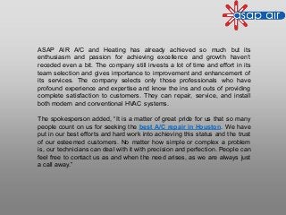 ASAP AIR A/C and Heating has already achieved so much but its
enthusiasm and passion for achieving excellence and growth haven’t
receded even a bit. The company still invests a lot of time and effort in its
team selection and gives importance to improvement and enhancement of
its services. The company selects only those professionals who have
profound experience and expertise and know the ins and outs of providing
complete satisfaction to customers. They can repair, service, and install
both modern and conventional HVAC systems.
The spokesperson added, “It is a matter of great pride for us that so many
people count on us for seeking the best A/C repair in Houston. We have
put in our best efforts and hard work into achieving this status and the trust
of our esteemed customers. No matter how simple or complex a problem
is, our technicians can deal with it with precision and perfection. People can
feel free to contact us as and when the need arises, as we are always just
a call away.”
 