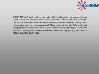 ASAP AIR A/C and Heating not only offers high-quality services but also
cares about the precious time of its customer. This is why the company
dispatches the most suitable team members to the worksite quickly after
responding to a service request call. They arrive at the site fully equipped
and prepared to take care of the issues at hand. Not surprisingly, ASAP AIR
A/C and Heating has a loyal customer base and enjoys a good deal of
repeat business each year.
 