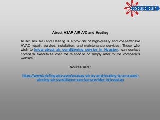 About ASAP AIR A/C and Heating
ASAP AIR A/C and Heating is a provider of high-quality and cost-effective
HVAC repair, service, installation, and maintenance services. Those who
wish to know about air conditioning service in Houston, can contact
company executives over the telephone or simply refer to the company’s
website.
Source URL:
https://www.briefingwire.com/pr/asap-air-ac-and-heating-is-an-award-
winning-air-conditioner-service-provider-in-houston
 