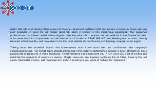 ASAP AIR A/C and Heating offers a team of factory-trained and certified HVAC technicians in Houston, Texas who are
ever available to cater for all market demands when it comes to this must-have equipment. The seasoned
professionals have been united with a singular objective, which is to ensure that all residents in the Greater Houston
area never have to compromise on their standards of comforts. ASAP AIR A/C and Heating has as such, heavily
invested in their mobility and have risen to be the most reliable air conditioning and heating company in the region.
Talking about the essential factors that homeowners must know about their air conditioners, the company’s
spokesperson said, “Air conditioners despite being built for long-term performance require a lot of attention to avoid
placing lots of pressures in these machines. A well-maintained air conditioner will, in turn, save you a lot of worries and
eliminate the necessity of expensive repairs. Simple measures like regularly replacing the air filters, keeping the unit
clean, thermostat checks, and having an A/C technician will give you years of nothing but happiness.”
 