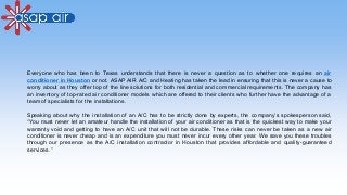 Everyone who has been to Texas understands that there is never a question as to whether one requires an air
conditioner in Houston or not. ASAP AIR A/C and Heating has taken the lead in ensuring that this is never a cause to
worry about as they offer top of the line solutions for both residential and commercial requirements. The company has
an inventory of top-rated air conditioner models which are offered to their clients who further have the advantage of a
team of specialists for the installations.
Speaking about why the installation of an A/C has to be strictly done by experts, the company’s spokesperson said,
“You must never let an amateur handle the installation of your air conditioner as that is the quickest way to make your
warranty void and getting to have an A/C unit that will not be durable. These risks can never be taken as a new air
conditioner is never cheap and is an expenditure you must never incur every other year. We save you these troubles
through our presence as the A/C installation contractor in Houston that provides affordable and quality-guaranteed
services.”
 