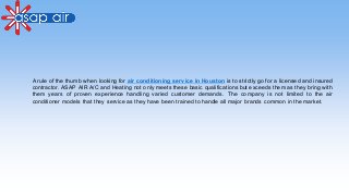 A rule of the thumb when looking for air conditioning service in Houston is to strictly go for a licensed and insured
contractor. ASAP AIR A/C and Heating not only meets these basic qualifications but exceeds them as they bring with
them years of proven experience handling varied customer demands. The company is not limited to the air
conditioner models that they service as they have been trained to handle all major brands common in the market.
 