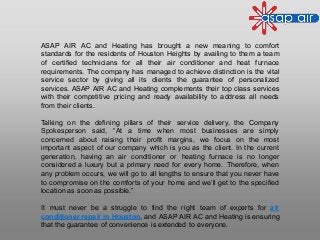 ASAP AIR AC and Heating has brought a new meaning to comfort
standards for the residents of Houston Heights by availing to them a team
of certified technicians for all their air conditioner and heat furnace
requirements. The company has managed to achieve distinction is the vital
service sector by giving all its clients the guarantee of personalized
services. ASAP AIR AC and Heating complements their top class services
with their competitive pricing and ready availability to address all needs
from their clients.
Talking on the defining pillars of their service delivery, the Company
Spokesperson said, “At a time when most businesses are simply
concerned about raising their profit margins, we focus on the most
important aspect of our company which is you as the client. In the current
generation, having an air conditioner or heating furnace is no longer
considered a luxury but a primary need for every home. Therefore, when
any problem occurs, we will go to all lengths to ensure that you never have
to compromise on the comforts of your home and we’ll get to the specified
location as soon as possible.”
It must never be a struggle to find the right team of experts for air
conditioner repair in Houston, and ASAP AIR AC and Heating is ensuring
that the guarantee of convenience is extended to everyone.
 