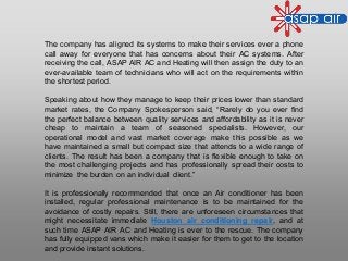 The company has aligned its systems to make their services ever a phone
call away for everyone that has concerns about their AC systems. After
receiving the call, ASAP AIR AC and Heating will then assign the duty to an
ever-available team of technicians who will act on the requirements within
the shortest period.
Speaking about how they manage to keep their prices lower than standard
market rates, the Company Spokesperson said, “Rarely do you ever find
the perfect balance between quality services and affordability as it is never
cheap to maintain a team of seasoned specialists. However, our
operational model and vast market coverage make this possible as we
have maintained a small but compact size that attends to a wide range of
clients. The result has been a company that is flexible enough to take on
the most challenging projects and has professionally spread their costs to
minimize the burden on an individual client.”
It is professionally recommended that once an Air conditioner has been
installed, regular professional maintenance is to be maintained for the
avoidance of costly repairs. Still, there are unforeseen circumstances that
might necessitate immediate Houston air conditioning repair, and at
such time ASAP AIR AC and Heating is ever to the rescue. The company
has fully equipped vans which make it easier for them to get to the location
and provide instant solutions.
 
