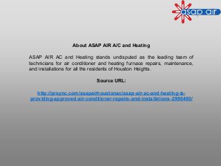 About ASAP AIR A/C and Heating
ASAP AIR AC and Heating stands undisputed as the leading team of
technicians for air conditioner and heating furnace repairs, maintenance,
and installations for all the residents of Houston Heights.
Source URL:
http://prsync.com/asapairhoustonac/asap-air-ac-and-heating-is-
providing-approved-air-conditioner-repairs-and-installations-2990480/
 