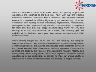 With a convenient location in Houston, Texas, and putting its profound
experience and expertise to the best use, ASAP AIR A/C and Heating
serves its esteemed customers with a difference. The customer-oriented
enterprise is reputed for offering high-quality yet competitively priced air
conditioner and heating furnace installation, replacement, maintenance,
and repair services. Happy and fully satisfied customers keep coming back
for more and they also feel happy recommending ASAP AIR A/C and
Heating to all their acquaintances. As a result, the company gets the
majority of its business each year from repeat customers and their
recommendations.
While offering insight into ASAP AIR A/C and Heating, the company
spokesperson stated, “We are a family-owned and operated heating and air
conditioning business dedicated to providing top-grade customer service in
the Greater Houston area. We strive to maintain high service standards at
all times and abide by the values of professionalism, honesty, integrity, and
transparency. While doing all this, we manage to provide incredible service
experiences to our customers. In addition to this, our unique ability to
always think in terms of customer needs first enables us to give our best.”
 