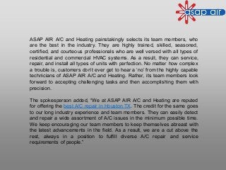 ASAP AIR A/C and Heating painstakingly selects its team members, who
are the best in the industry. They are highly trained, skilled, seasoned,
certified, and courteous professionals who are well versed with all types of
residential and commercial HVAC systems. As a result, they can service,
repair, and install all types of units with perfection. No matter how complex
a trouble is, customers don’t ever get to hear a ‘no’ from the highly capable
technicians of ASAP AIR A/C and Heating. Rather, its team members look
forward to accepting challenging tasks and then accomplishing them with
precision.
The spokesperson added, “We at ASAP AIR A/C and Heating are reputed
for offering the best A/C repair in Houston TX. The credit for the same goes
to our long industry experience and team members. They can easily detect
and repair a wide assortment of A/C issues in the minimum possible time.
We keep encouraging our team members to keep themselves abreast with
the latest advancements in the field. As a result, we are a cut above the
rest, always in a position to fulfill diverse A/C repair and service
requirements of people.”
 