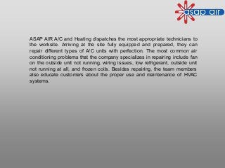 ASAP AIR A/C and Heating dispatches the most appropriate technicians to
the worksite. Arriving at the site fully equipped and prepared, they can
repair different types of A/C units with perfection. The most common air
conditioning problems that the company specializes in repairing include fan
on the outside unit not running, wiring issues, low refrigerant, outside unit
not running at all, and frozen coils. Besides repairing, the team members
also educate customers about the proper use and maintenance of HVAC
systems.
 