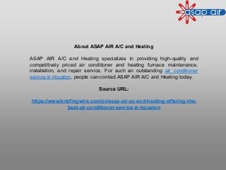 About ASAP AIR A/C and Heating
ASAP AIR A/C and Heating specializes in providing high-quality and
competitively priced air conditioner and heating furnace maintenance,
installation, and repair service. For such an outstanding air conditioner
service in Houston, people can contact ASAP AIR A/C and Heating today.
Source URL:
https://www.briefingwire.com/pr/asap-air-ac-and-heating-offering-the-
best-air-conditioner-service-in-houston
 