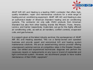 ASAP AIR A/C and Heating is a leading HVAC contractor that offers high-
quality installation, repair and maintenance solutions for a wide range of
heating and air conditioning equipment. ASAP AIR A/C and Heating is also
an authorized dealer of American Standard heating and air conditioning
systems. The contractor not only sells HVAC products from American
Standard but also from other leading brands like Rheem, Trane, Amana,
Lennox, and Carrier respectively. Customers can go for the highly efficient
air conditioning units, as well as air handlers, comfort controls, evaporator
coils, and gas furnaces.
In a speech given at the latest industry seminar, the spokesperson of ASAP
AIR A/C and Heating asserted, “We run a family-owned and operated
business and provide expert and economical A/C and heating system
maintenance solutions. We are an award-winning service provider offering
unsurpassed customer service at competitive rates in the Greater Houston
area. Our skilled and experienced technicians diagnose and perform the
necessary repairs or replacements on any type or brand of residential and
light commercial system. However, we recommend people to have routine
maintenance of their HVAC equipment.”
 