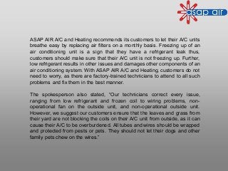 ASAP AIR A/C and Heating recommends its customers to let their A/C units
breathe easy by replacing air filters on a monthly basis. Freezing up of an
air conditioning unit is a sign that they have a refrigerant leak thus,
customers should make sure that their A/C unit is not freezing up. Further,
low refrigerant results in other issues and damages other components of an
air conditioning system. With ASAP AIR A/C and Heating, customers do not
need to worry, as there are factory-trained technicians to attend to all such
problems and fix them in the best manner.
The spokesperson also stated, “Our technicians correct every issue,
ranging from low refrigerant and frozen coil to wiring problems, non-
operational fan on the outside unit, and non-operational outside unit.
However, we suggest our customers ensure that the leaves and grass from
their yard are not blocking the coils on their A/C unit from outside, as it can
cause their A/C to be overburdened. All tubes and wires should be wrapped
and protected from pests or pets. They should not let their dogs and other
family pets chew on the wires.”
 