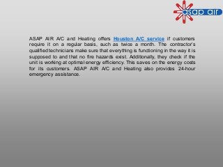 ASAP AIR A/C and Heating offers Houston A/C service if customers
require it on a regular basis, such as twice a month. The contractor’s
qualified technicians make sure that everything is functioning in the way it is
supposed to and that no fire hazards exist. Additionally, they check if the
unit is working at optimal energy efficiency. This saves on the energy costs
for its customers. ASAP AIR A/C and Heating also provides 24-hour
emergency assistance.
 
