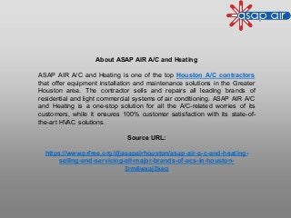About ASAP AIR A/C and Heating
ASAP AIR A/C and Heating is one of the top Houston A/C contractors
that offer equipment installation and maintenance solutions in the Greater
Houston area. The contractor sells and repairs all leading brands of
residential and light commercial systems of air conditioning. ASAP AIR A/C
and Heating is a one-stop solution for all the A/C-related worries of its
customers, while it ensures 100% customer satisfaction with its state-of-
the-art HVAC solutions.
Source URL:
https://www.prfree.org/@asapairhouston/asap-air-a-c-and-heating-
selling-and-servicing-all-major-brands-of-acs-in-houston-
3rm6wxaj3keq
 