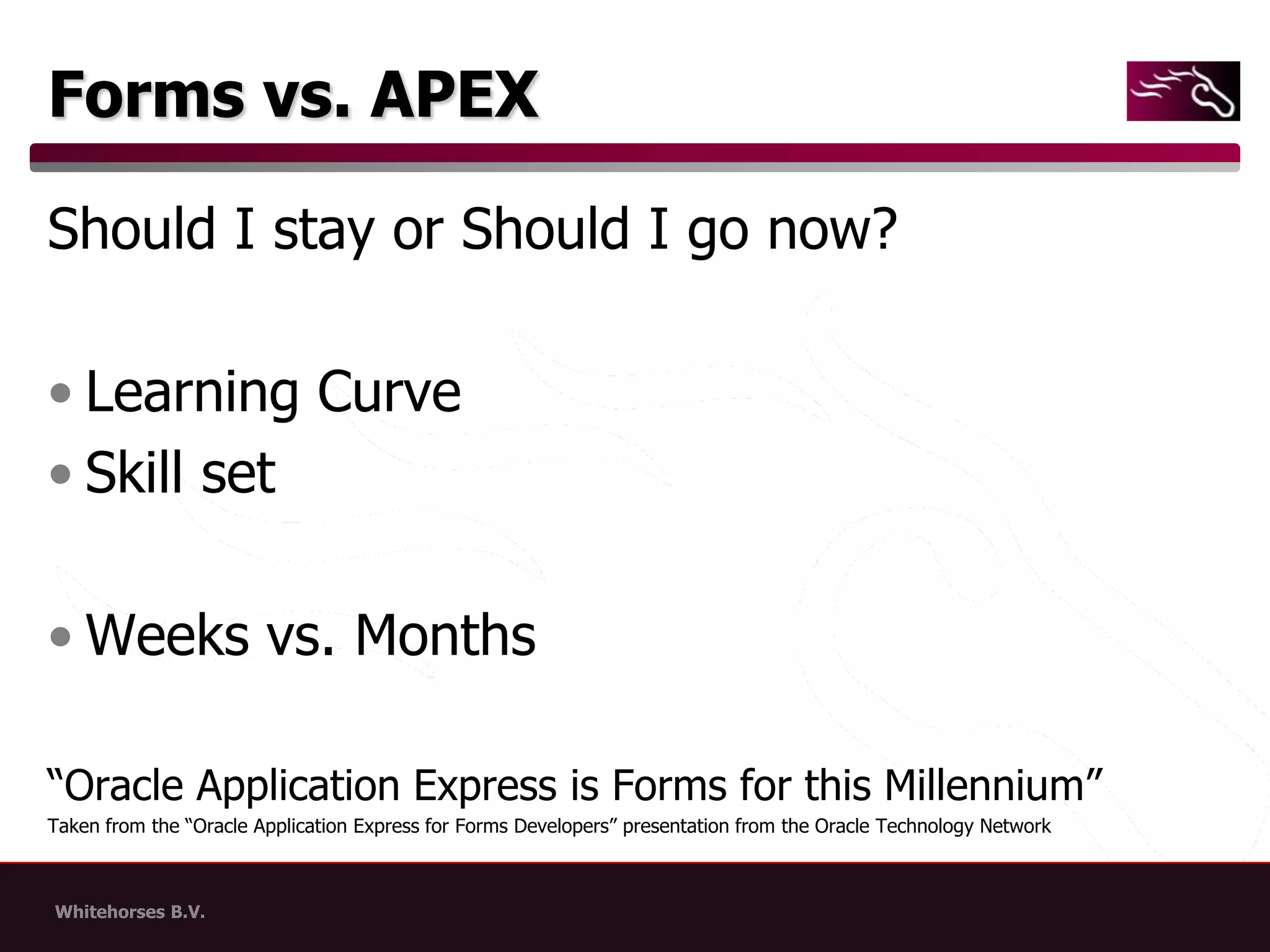 Forms vs. APEXShould I stay or Should I go now?Learning CurveSkill setWeeks vs. Months“Oracle Application Express is Forms for this Millennium”Taken from the “Oracle Application Express for Forms Developers” presentation from the Oracle Technology Network
