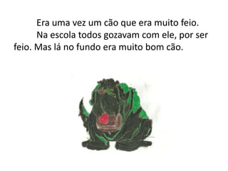 Era uma vez um cão que era muito feio.	Na escola todos gozavam com ele, por ser feio. Mas lá no fundo era muito bom cão.