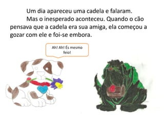	Um dia apareceu uma cadela e falaram.	Mas o inesperado aconteceu. Quando o cão pensava que a cadela era sua amiga, ela começou a gozar com ele e foi-se embora.Ah! Ah! És mesmo feio!