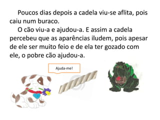 Poucos dias depois a cadela viu-se aflita, pois caiu num buraco.     O cão viu-a e ajudou-a. E assim a cadela percebeu que as aparências iludem, pois apesar de ele ser muito feio e de ela ter gozado com ele, o pobre cão ajudou-a.Ajuda-me!