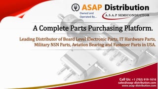 Owned and
Operated By…
Call Us: +1 (702) 919-1616
sales@asap-distribution.com
www.asap-distribution.com
A Complete Parts Purchasing Platform.
Leading Distributor of Board Level Electronic Parts, IT Hardware Parts,
Military NSN Parts, Aviation Bearing and Fastener Parts in USA.
 