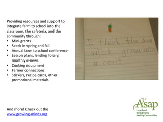 Providing resources and support to 
integrate farm to school into the 
classroom, the cafeteria, and the 
community through: 
• Mini-grants 
• Seeds in spring and fall 
• Annual farm to school conference 
• Lesson plans, lending library, 
monthly e-news 
• Cooking equipment 
• Farmer connections 
• Stickers, recipe cards, other 
promotional materials 
And more! Check out the 
www.growing-minds.org 
 