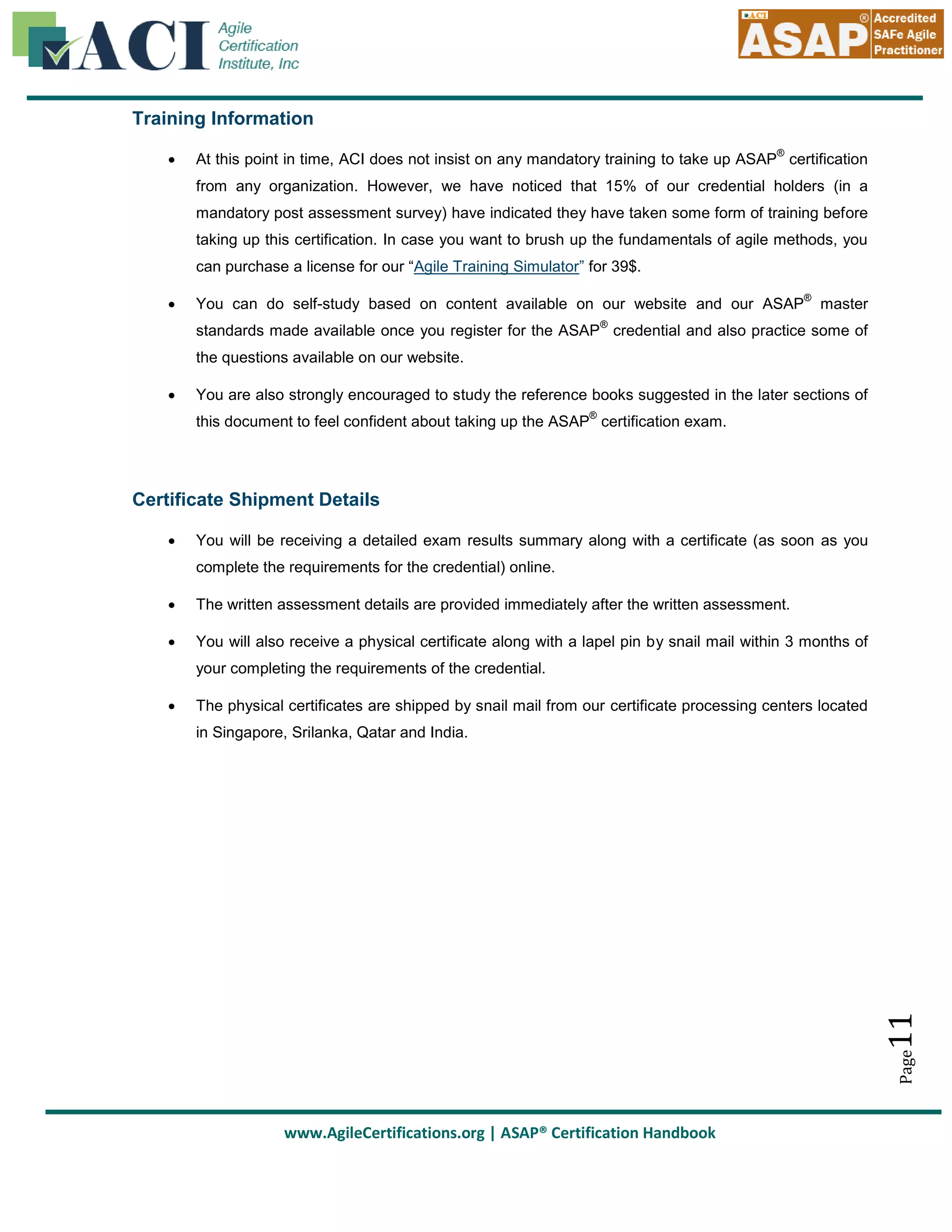 Training Information


®

At this point in time, ACI does not insist on any mandatory training to take up ASAP certification
from any organization. However, we have noticed that 15% of our credential holders (in a
mandatory post assessment survey) have indicated they have taken some form of training before
taking up this certification. In case you want to brush up the fundamentals of agile methods, you
can purchase a license for our “Agile Training Simulator” for 39$.



You can do self-study based on content available on our website and our ASAP

®

master

®

standards made available once you register for the ASAP credential and also practice some of
the questions available on our website.


You are also strongly encouraged to study the reference books suggested in the later sections of
®

this document to feel confident about taking up the ASAP certification exam.

Certificate Shipment Details


You will be receiving a detailed exam results summary along with a certificate (as soon as you
complete the requirements for the credential) online.



The written assessment details are provided immediately after the written assessment.



You will also receive a physical certificate along with a lapel pin by snail mail within 3 months of
your completing the requirements of the credential.
The physical certificates are shipped by snail mail from our certificate processing centers located

11

in Singapore, Srilanka, Qatar and India.

Page



www.AgileCertifications.org | ASAP® Certification Handbook

 