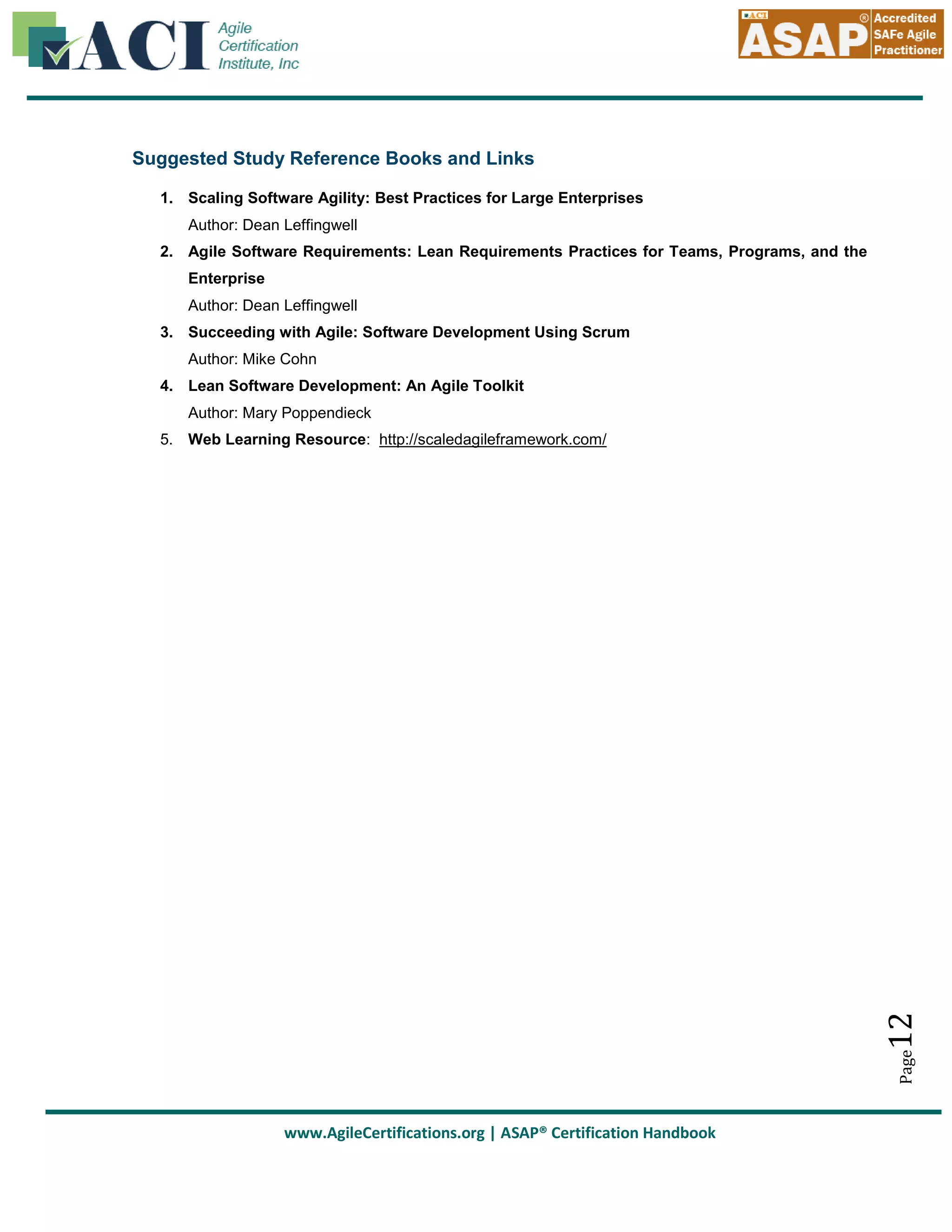 Suggested Study Reference Books and Links
1. Scaling Software Agility: Best Practices for Large Enterprises
Author: Dean Leffingwell
2. Agile Software Requirements: Lean Requirements Practices for Teams, Programs, and the
Enterprise
Author: Dean Leffingwell
3. Succeeding with Agile: Software Development Using Scrum
Author: Mike Cohn
4. Lean Software Development: An Agile Toolkit
Author: Mary Poppendieck

Page

12

5. Web Learning Resource: http://scaledagileframework.com/

www.AgileCertifications.org | ASAP® Certification Handbook

 