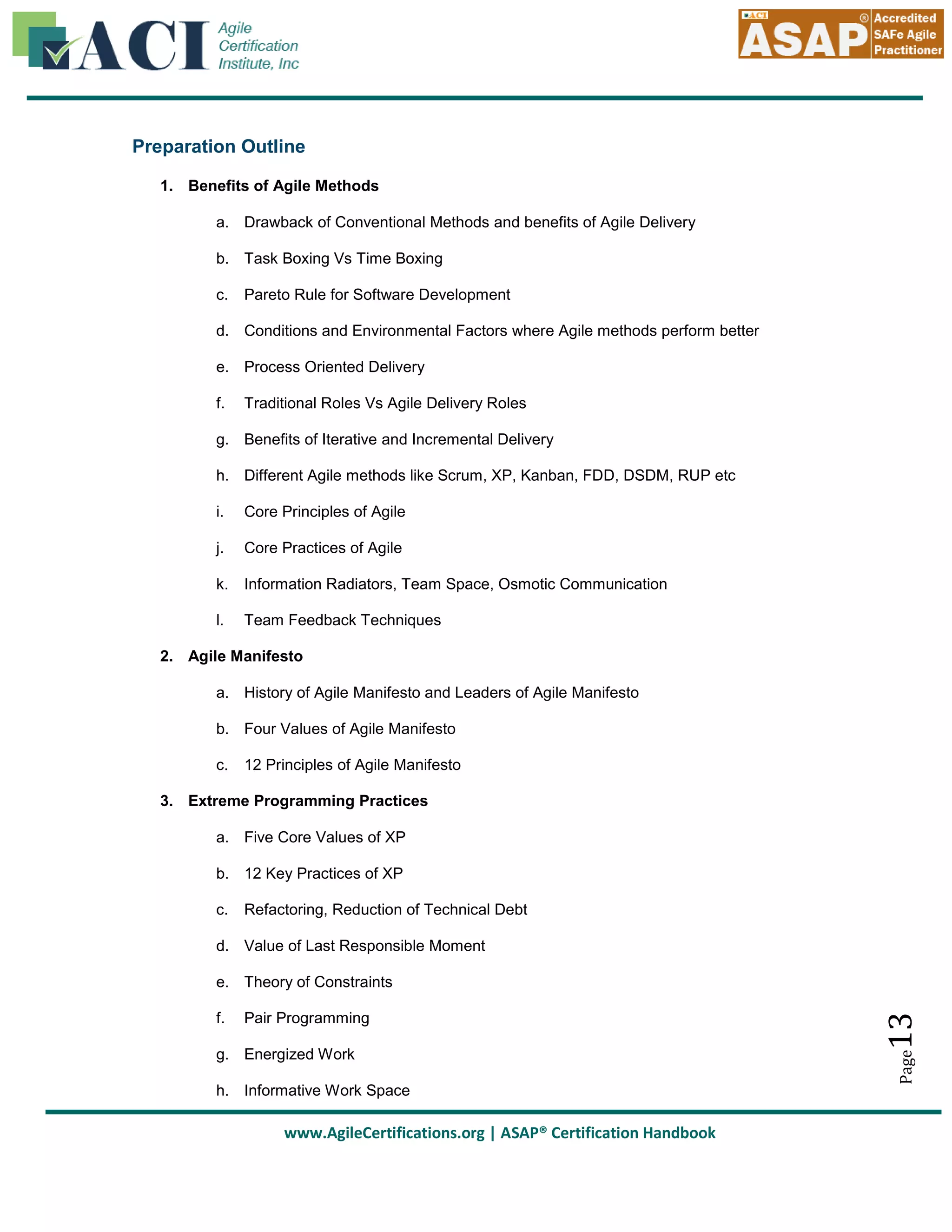 Preparation Outline
1. Benefits of Agile Methods
a. Drawback of Conventional Methods and benefits of Agile Delivery
b. Task Boxing Vs Time Boxing
c.

Pareto Rule for Software Development

d. Conditions and Environmental Factors where Agile methods perform better
e. Process Oriented Delivery
f.

Traditional Roles Vs Agile Delivery Roles

g. Benefits of Iterative and Incremental Delivery
h. Different Agile methods like Scrum, XP, Kanban, FDD, DSDM, RUP etc
i.

Core Principles of Agile

j.

Core Practices of Agile

k.

Information Radiators, Team Space, Osmotic Communication

l.

Team Feedback Techniques

2. Agile Manifesto
a. History of Agile Manifesto and Leaders of Agile Manifesto
b. Four Values of Agile Manifesto
c.

12 Principles of Agile Manifesto

3. Extreme Programming Practices
a. Five Core Values of XP
b. 12 Key Practices of XP
c.

Refactoring, Reduction of Technical Debt

d. Value of Last Responsible Moment

Pair Programming

g. Energized Work
h. Informative Work Space

www.AgileCertifications.org | ASAP® Certification Handbook

Page

f.

13

e. Theory of Constraints

 