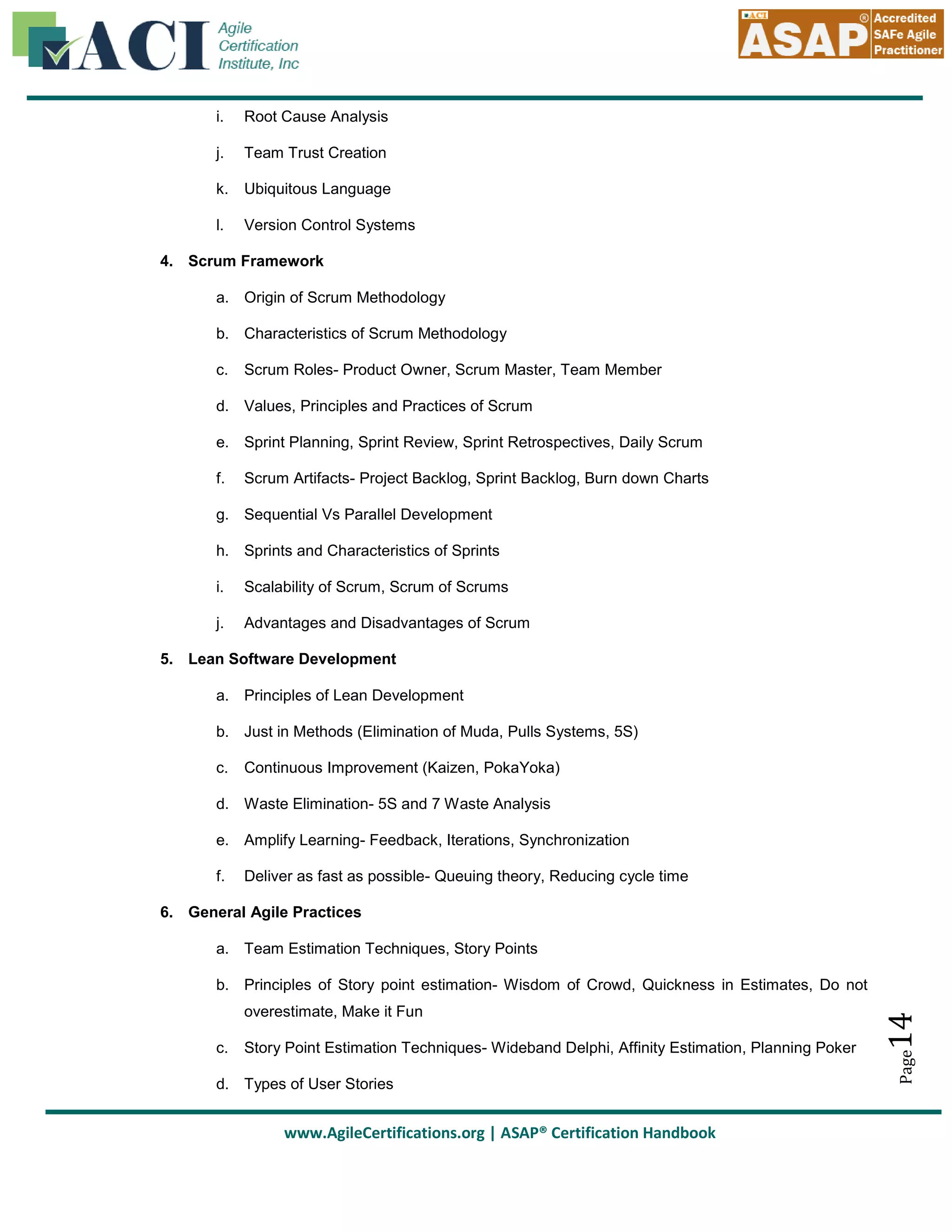 i.

Root Cause Analysis

j.

Team Trust Creation

k.

Ubiquitous Language

l.

Version Control Systems

4. Scrum Framework
a. Origin of Scrum Methodology
b. Characteristics of Scrum Methodology
c.

Scrum Roles- Product Owner, Scrum Master, Team Member

d. Values, Principles and Practices of Scrum
e. Sprint Planning, Sprint Review, Sprint Retrospectives, Daily Scrum
f.

Scrum Artifacts- Project Backlog, Sprint Backlog, Burn down Charts

g. Sequential Vs Parallel Development
h. Sprints and Characteristics of Sprints
i.

Scalability of Scrum, Scrum of Scrums

j.

Advantages and Disadvantages of Scrum

5. Lean Software Development
a. Principles of Lean Development
b. Just in Methods (Elimination of Muda, Pulls Systems, 5S)
c.

Continuous Improvement (Kaizen, PokaYoka)

d. Waste Elimination- 5S and 7 Waste Analysis
e. Amplify Learning- Feedback, Iterations, Synchronization
f.

Deliver as fast as possible- Queuing theory, Reducing cycle time

6. General Agile Practices
a. Team Estimation Techniques, Story Points

c.

Story Point Estimation Techniques- Wideband Delphi, Affinity Estimation, Planning Poker

d. Types of User Stories

www.AgileCertifications.org | ASAP® Certification Handbook

Page

overestimate, Make it Fun

14

b. Principles of Story point estimation- Wisdom of Crowd, Quickness in Estimates, Do not

 